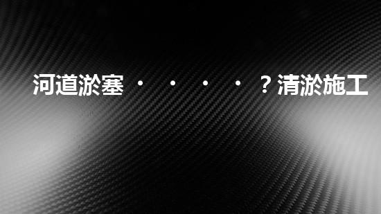 河道淤塞？清淤施工視頻教程來了！